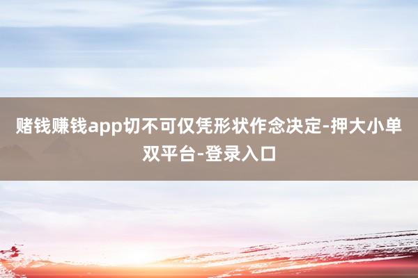 赌钱赚钱app切不可仅凭形状作念决定-押大小单双平台-登录入口