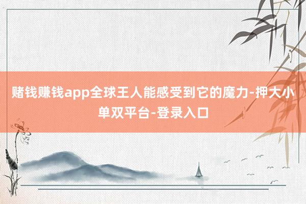 赌钱赚钱app全球王人能感受到它的魔力-押大小单双平台-登录入口