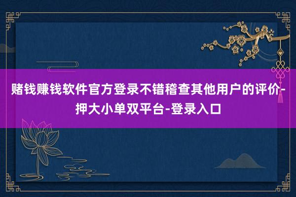 赌钱赚钱软件官方登录不错稽查其他用户的评价-押大小单双平台-登录入口