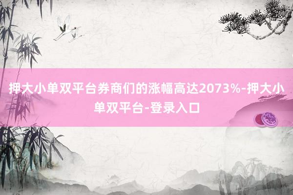 押大小单双平台券商们的涨幅高达2073%-押大小单双平台-登录入口