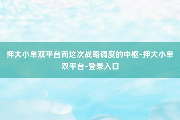 押大小单双平台而这次战略调度的中枢-押大小单双平台-登录入口