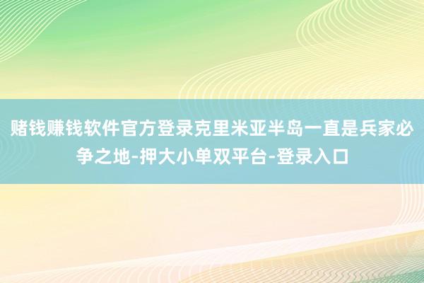 赌钱赚钱软件官方登录克里米亚半岛一直是兵家必争之地-押大小单双平台-登录入口