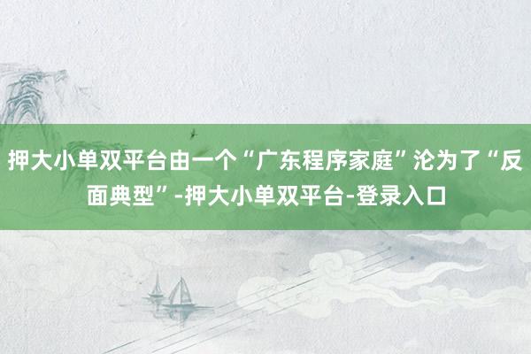 押大小单双平台由一个“广东程序家庭”沦为了“反面典型”-押大小单双平台-登录入口