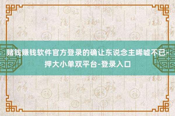 赌钱赚钱软件官方登录的确让东说念主唏嘘不已-押大小单双平台-登录入口