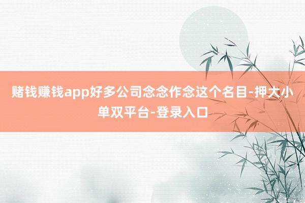 赌钱赚钱app好多公司念念作念这个名目-押大小单双平台-登录入口