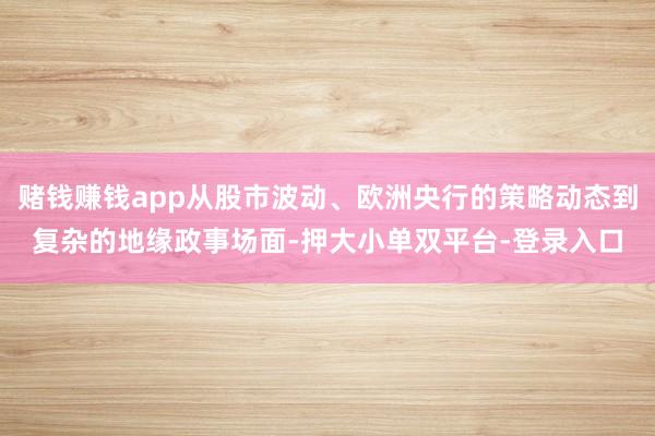 赌钱赚钱app从股市波动、欧洲央行的策略动态到复杂的地缘政事场面-押大小单双平台-登录入口