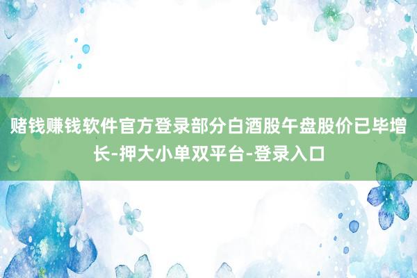 赌钱赚钱软件官方登录部分白酒股午盘股价已毕增长-押大小单双平台-登录入口