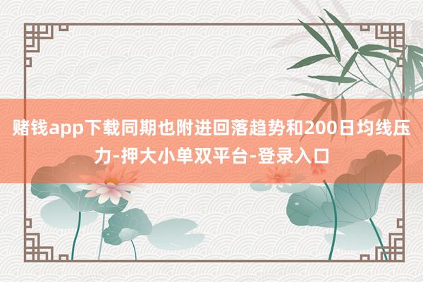 赌钱app下载同期也附进回落趋势和200日均线压力-押大小单双平台-登录入口