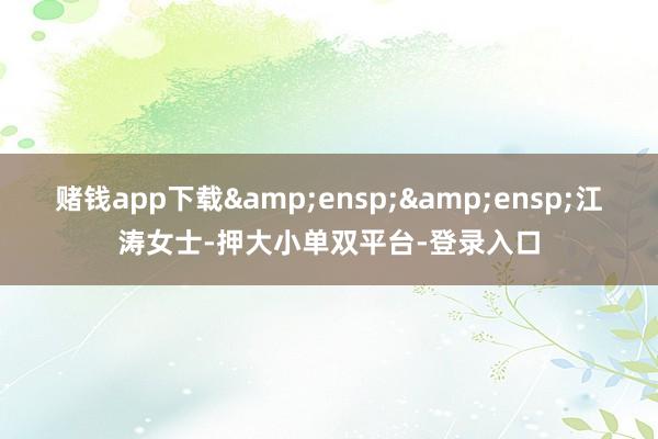 赌钱app下载&ensp;&ensp;江涛女士-押大小单双平台-登录入口