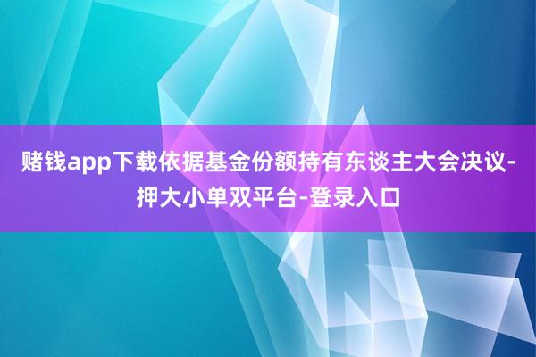 赌钱app下载依据基金份额持有东谈主大会决议-押大小单双平台-登录入口