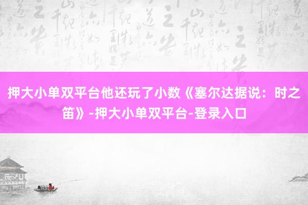 押大小单双平台他还玩了小数《塞尔达据说：时之笛》-押大小单双平台-登录入口