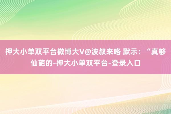 押大小单双平台微博大V@波叔来咯 默示：“真够仙葩的-押大小单双平台-登录入口