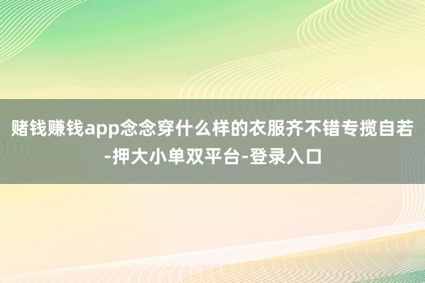 赌钱赚钱app念念穿什么样的衣服齐不错专揽自若-押大小单双平台-登录入口