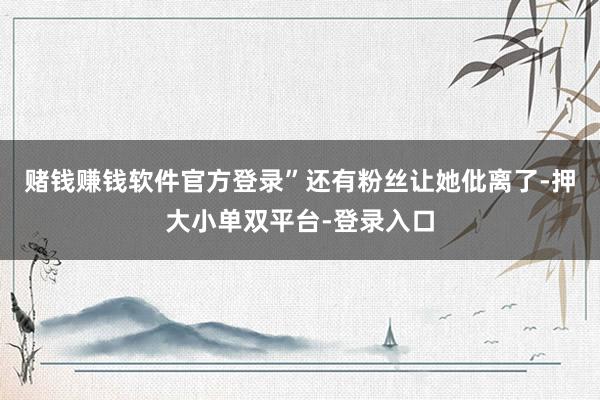 赌钱赚钱软件官方登录”还有粉丝让她仳离了-押大小单双平台-登录入口