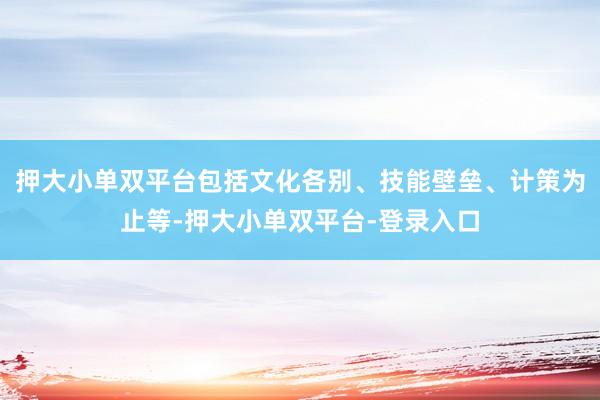 押大小单双平台包括文化各别、技能壁垒、计策为止等-押大小单双平台-登录入口