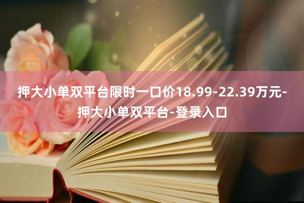 押大小单双平台限时一口价18.99-22.39万元-押大小单双平台-登录入口