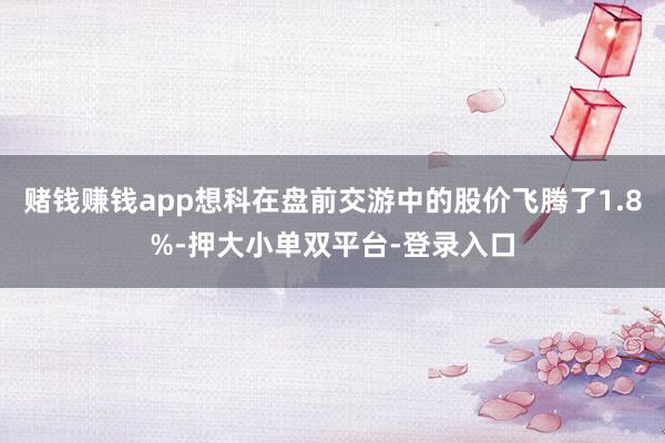 赌钱赚钱app想科在盘前交游中的股价飞腾了1.8%-押大小单双平台-登录入口