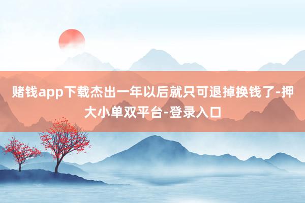 赌钱app下载杰出一年以后就只可退掉换钱了-押大小单双平台-登录入口