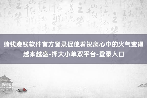 赌钱赚钱软件官方登录促使着祝离心中的火气变得越来越盛-押大小单双平台-登录入口