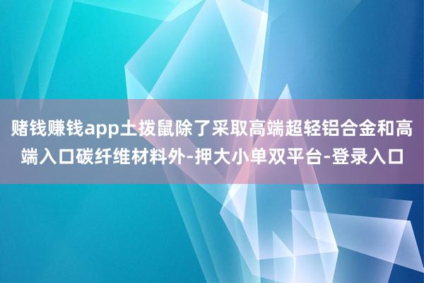 赌钱赚钱app土拨鼠除了采取高端超轻铝合金和高端入口碳纤维材料外-押大小单双平台-登录入口