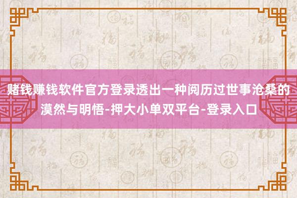 赌钱赚钱软件官方登录透出一种阅历过世事沧桑的漠然与明悟-押大小单双平台-登录入口